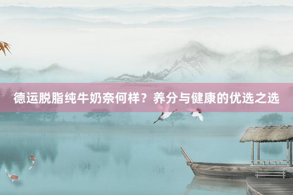 德运脱脂纯牛奶奈何样？养分与健康的优选之选