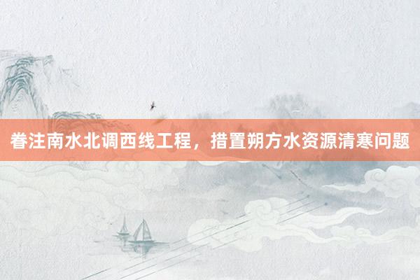 眷注南水北调西线工程，措置朔方水资源清寒问题