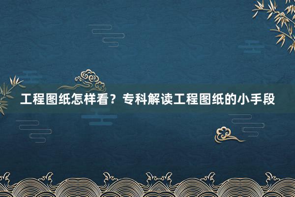 工程图纸怎样看？专科解读工程图纸的小手段