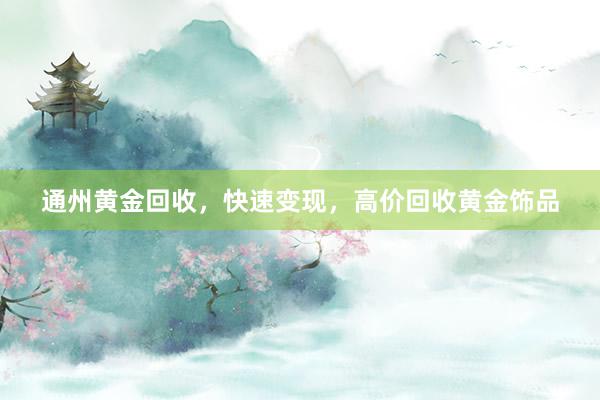 通州黄金回收，快速变现，高价回收黄金饰品