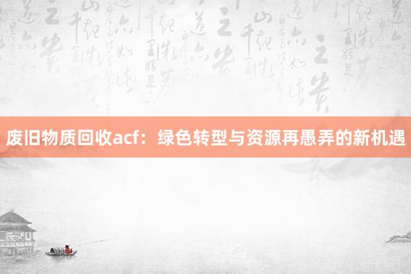 废旧物质回收acf：绿色转型与资源再愚弄的新机遇