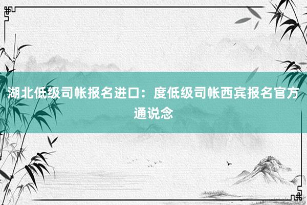 湖北低级司帐报名进口：度低级司帐西宾报名官方通说念