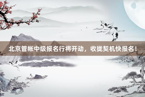 北京管帐中级报名行将开动，收拢契机快报名！