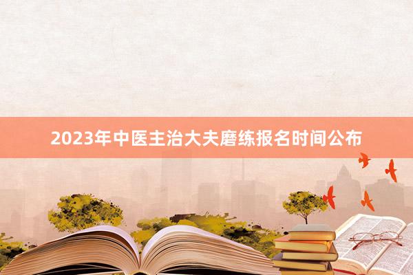 2023年中医主治大夫磨练报名时间公布