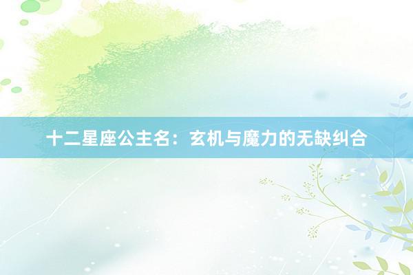 十二星座公主名：玄机与魔力的无缺纠合